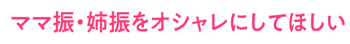 ママ振・姉振をオシャレにしてほしい
